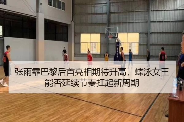 张雨霏巴黎后首亮相期待升高，蝶泳女王能否延续节奏扛起新周期