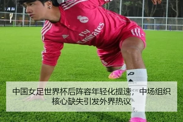 中国女足世界杯后阵容年轻化提速，中场组织核心缺失引发外界热议